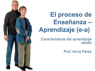 El proceso de
    Enseñanza –
Aprendizaje (e-a)
Características del aprendizaje
                         adulto

             Prof. Anna Pérez
 