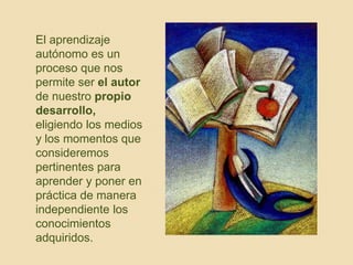 El aprendizaje 
autónomo es un 
proceso que nos 
permite ser el autor 
de nuestro propio 
desarrollo, 
eligiendo los medios 
y los momentos que 
consideremos 
pertinentes para 
aprender y poner en 
práctica de manera 
independiente los 
conocimientos 
adquiridos. 
 