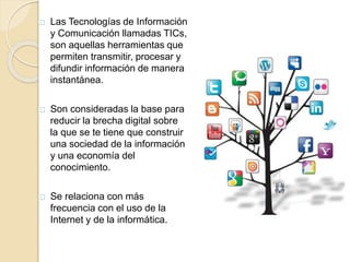 Las Tecnologías de Información 
y Comunicación llamadas TICs, 
son aquellas herramientas que 
permiten transmitir, procesar y 
difundir información de manera 
instantánea. 
Son consideradas la base para 
reducir la brecha digital sobre 
la que se te tiene que construir 
una sociedad de la información 
y una economía del 
conocimiento. 
Se relaciona con más 
frecuencia con el uso de la 
Internet y de la informática. 
 