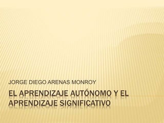 EL APRENDIZAJE AUTÓNOMO Y EL
APRENDIZAJE SIGNIFICATIVO
JORGE DIEGO ARENAS MONROY
 