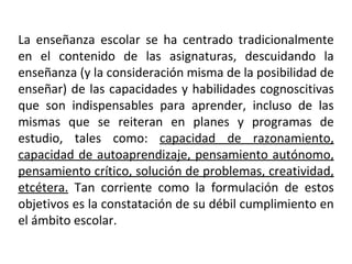 La enseñanza escolar se ha centrado tradicionalmente en el contenido de las asignaturas, descuidando la enseñanza (y la consideración misma de la posibilidad de enseñar) de las capacidades y habilidades cognoscitivas que son indispensables para aprender, incluso de las mismas que se reiteran en planes y programas de estudio, tales como:  capacidad de razonamiento, capacidad de autoaprendizaje, pensamiento autónomo, pensamiento crítico, solución de problemas, creatividad, etcétera.  Tan corriente como la formulación de estos objetivos es la constatación de su débil cumplimiento en el ámbito escolar. 