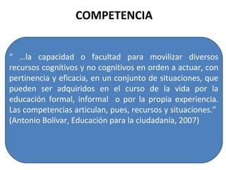 COMPETENCIA “ … la capacidad o facultad para movilizar diversos recursos cognitivos y no cognitivos en orden a actuar, con pertinencia y eficacia, en un conjunto de situaciones, que pueden ser adquiridos en el curso de la vida por la educación formal, informal  o por la propia experiencia. Las competencias articulan, pues, recursos y situaciones.”  (Antonio Bolívar, Educación para la ciudadanía, 2007) 