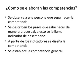 ¿Cómo se elaboran las competencias? Se observa a una persona que sepa hacer la competencia.  Se describen los pasos que sabe hacer de manera procesual, a esto se le llama: indicador de desempeño. A partir de los indicadores se diseña la competencia. Se establece la competencia general.  