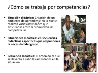 ¿Cómo se trabaja por competencias? Situación didáctica:  Creación de un ambiente de aprendizaje en la que se realizan varias actividades que articuladas entre sí promueven las competencias.  Situaciones didácticas en secuencias didácticas específicas que responden a la necesidad del grupo. Secuencia didáctica:  El orden en el que se llevarán a cabo las actividades en la situación. 