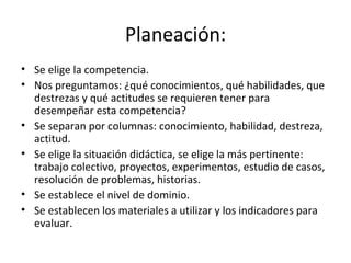 Planeación: Se elige la competencia.  Nos preguntamos: ¿qué conocimientos, qué habilidades, que destrezas y qué actitudes se requieren tener para desempeñar esta competencia? Se separan por columnas: conocimiento, habilidad, destreza, actitud. Se elige la situación didáctica, se elige la más pertinente: trabajo colectivo, proyectos, experimentos, estudio de casos, resolución de problemas, historias.  Se establece el nivel de dominio.  Se establecen los materiales a utilizar y los indicadores para evaluar.  