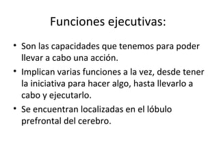 Funciones ejecutivas:  Son las capacidades que tenemos para poder llevar a cabo una acción.  Implican varias funciones a la vez, desde tener la iniciativa para hacer algo, hasta llevarlo a cabo y ejecutarlo.  Se encuentran localizadas en el lóbulo prefrontal del cerebro.  