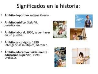 Significados en la historia:  Ámbito deportivo  antigua Grecia. Ámbito jurídico , Siglo VI, jurisdicción. Ámbito laboral , 1960, saber hacer en un puesto. Ámbito psicológico,  1980 Inteligencias múltiples, Gardner.  Ámbito educativo: inicialmente educación superior,  1998 UNESCO.  