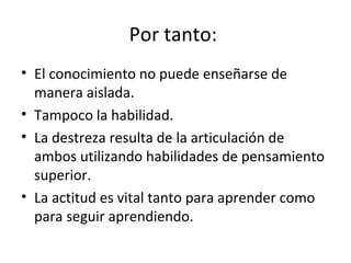 Por tanto:  El conocimiento no puede enseñarse de manera aislada.  Tampoco la habilidad.  La destreza resulta de la articulación de ambos utilizando habilidades de pensamiento superior. La actitud es vital tanto para aprender como para seguir aprendiendo.  
