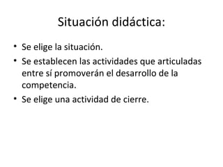 Situación didáctica: Se elige la situación. Se establecen las actividades que articuladas entre sí promoverán el desarrollo de la competencia. Se elige una actividad de cierre.  