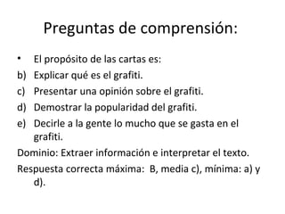 Preguntas de comprensión:  El propósito de las cartas es:  Explicar qué es el grafiti. Presentar una opinión sobre el grafiti. Demostrar la popularidad del grafiti.  Decirle a la gente lo mucho que se gasta en el grafiti. Dominio: Extraer información e interpretar el texto. Respuesta correcta máxima:  B, media c), mínima: a) y d).  
