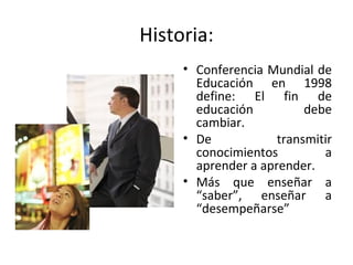 Historia: Conferencia Mundial de Educación en 1998 define:  El fin de educación debe cambiar.  De transmitir conocimientos a aprender a aprender.  Más que enseñar a “saber”, enseñar a “desempeñarse” 