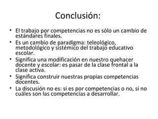 Conclusión:  El trabajo por competencias no es sólo un cambio de estándares finales.  Es un cambio de paradigma: teleológico, metodológico y sistémico del trabajo educativo escolar.  Significa una modificación en nuestro quehacer docente y escolar: es pasar de la clase frontal a la clase activa.  Significa construir nuestras propias competencias docentes.  La discusión no es: si es por competencias o no, si no cuáles son las competencias a desarrollar.  