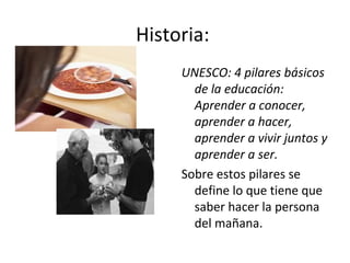 Historia:  UNESCO: 4 pilares básicos de la educación: Aprender a conocer, aprender a hacer, aprender a vivir juntos y aprender a ser. Sobre estos pilares se define lo que tiene que saber hacer la persona del mañana.  