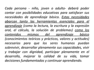 Cada persona - niño, joven o adulto- deberá poder contar con posibilidades educativas para satisfacer sus necesidades de aprendizaje básico.  Estas necesidades abarcan tanto las herramientas esenciales para el aprendizaje  (como la lectura, la escritura y la expresión oral, el cálculo, la solución de problemas)  como los contenidos mismos del aprendizaje básico  (conocimientos teóricos y prácticos, valores y actitudes) necesarios para que los seres humanos puedan sobrevivir, desarrollar plenamente sus capacidades, vivir y trabajar con dignidad, participar plenamente en el desarrollo, mejorar la calidad de su vida, tomar decisiones fundamentadas y continuar aprendiendo.  
