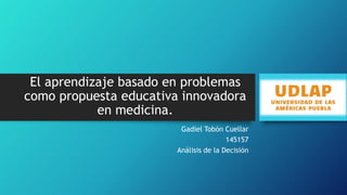 El aprendizaje basado en problemas
como propuesta educativa innovadora
en medicina.
Gadiel Tobón Cuellar
145157
Análisis de la Decisión

 
