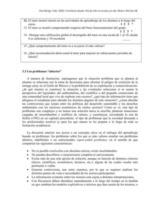 Díaz Barriga, Frida. (2005). Enseñanza situada: Vínculo entre la escuela y la vida. México: McGraw Hill. 
12. El tutor mostró interés en las actividades de aprendizaje de los alumnos a lo largo del curso. 1 2 3 * 
13. El tutor se mostró comprometido respecto del buen funcionamiento del grupo. 
1 2 3 * 
14. Otorgue una calificación global al desempeño del tutor en una escala de 1 al 10, donde 6 es suficiente y 10 excelente _____ 
15. ¿Qué comportamiento del tutor es a su juicio el más valioso? 
16. ¿Qué recomendación daría usted al tutor para mejorar en subsecuentes periodos de tutoría? 
3.3 Los problemas “abiertos” 
A manera de ilustración, supongamos que la situación problema que se plantea al alumno se relaciona con la toma de decisiones para afrontar al peligro de extinción de la tortuga carey en el Golfo de México y la prohibición de su explotación y comercialización: ¿de qué manera se construye la situación y las eventuales soluciones si se asume la perspectiva del legislador, del ambientalista, del científico o del pequeño comerciante de una comunidad local que vive de explotar este recurso?, ¿qué tipo de información tiene que allegarse el estudiante para abordar los distintos ángulos de esta situación?, ¿cómo abordar las controversias que surjan entre las políticas del desarrollo sustentable y los derechos ambientales con los intereses económicos de ciertos sectores? Como se ve, este tipo de problemas son complejos y no tienen una solución única ni sencilla; plantean situaciones cargadas de incertidumbre y conflicto de valores, y constituyen, recordando la cita de Schön (1992) en un capítulo precedente, el tipo de problemas que la sociedad demanda a los profesionales resolver (y para los que menos se les prepara a lo largo de toda su formación académica). 
La discusión anterior nos acerca a un concepto clave en el enfoque del aprendizaje basado en problemas: los problemas sobre los que es más valioso enseñar son problemas abiertos, indefinidos o no estructurados (open-ended problems), en el sentido de que comparten las siguientes características: 
• No es posible resolverlos con absoluta certeza; existe incertidumbre. 
• No pueden describirse o caracterizarse completa ni unívocamente. 
• Existe más de una sola opción de solución, aunque en función de distintos criterios (éticos, científicos, económicos, técnicos, etc.), alguna de las cuales resulta más pertinente o viable. 
• Generan controversia, aun entre expertos, por lo que se requiere analizar los distintos puntos de vista o necesidades de los actores participantes. 
• La información existente sobre los mismos está sujeta a distintas interpretaciones. 
• Con frecuencia deben abordarse repetidamente a lo largo del tiempo en la medida en que cambian los modelos explicativos o teóricos que dan cuenta de los mismos, o  
