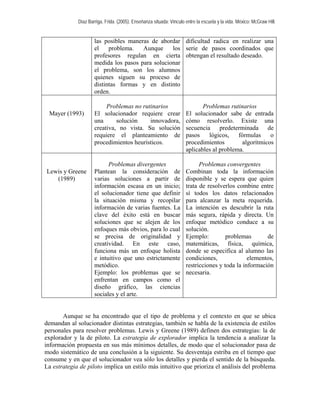 Díaz Barriga, Frida. (2005). Enseñanza situada: Vínculo entre la escuela y la vida. México: McGraw Hill. 
las posibles maneras de abordar el problema. Aunque los profesores regulan en cierta medida los pasos para solucionar el problema, son los alumnos quienes siguen su proceso de distintas formas y en distinto orden. 
dificultad radica en realizar una serie de pasos coordinados que obtengan el resultado deseado. 
Mayer (1993) 
Problemas no rutinarios 
El solucionador requiere crear una solución innovadora, creativa, no vista. Su solución requiere el planteamiento de procedimientos heurísticos. 
Problemas rutinarios 
El solucionador sabe de entrada cómo resolverlo. Existe una secuencia predeterminada de pasos lógicos, fórmulas o procedimientos algorítmicos aplicables al problema. 
Lewis y Greene (1989) 
Problemas divergentes 
Plantean la consideración de varias soluciones a partir de información escasa en un inicio; el solucionador tiene que definir la situación misma y recopilar información de varias fuentes. La clave del éxito está en buscar soluciones que se alejen de los enfoques más obvios, para lo cual se precisa de originalidad y creatividad. En este caso, funciona más un enfoque holista e intuitivo que uno estrictamente metódico. 
Ejemplo: los problemas que se enfrentan en campos como el diseño gráfico, las ciencias sociales y el arte. 
Problemas convergentes 
Combinan toda la información disponible y se espera que quien trata de resolverlos combine entre sí todos los datos relacionados para alcanzar la meta requerida. La intención es descubrir la ruta más segura, rápida y directa. Un enfoque metódico conduce a su solución. 
Ejemplo: problemas de matemáticas, física, química, donde se especifica al alumno las condiciones, elementos, restricciones y toda la información necesaria. 
Aunque se ha encontrado que el tipo de problema y el contexto en que se ubica demandan al solucionador distintas estrategias, también se habla de la existencia de estilos personales para resolver problemas. Lewis y Greene (1989) definen dos estrategias: la de explorador y la de piloto. La estrategia de explorador implica la tendencia a analizar la información propuesta en sus más mínimos detalles, de modo que el solucionador pasa de modo sistemático de una conclusión a la siguiente. Su desventaja estriba en el tiempo que consume y en que el solucionador vea sólo los detalles y pierda el sentido de la búsqueda. La estrategia de piloto implica un estilo más intuitivo que prioriza el análisis del problema  