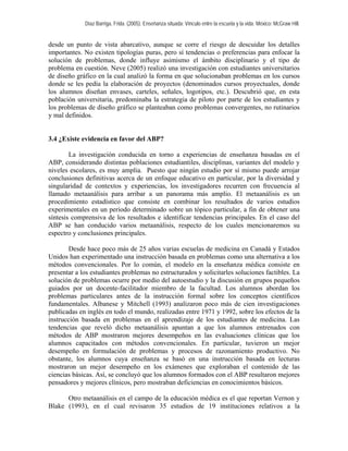Díaz Barriga, Frida. (2005). Enseñanza situada: Vínculo entre la escuela y la vida. México: McGraw Hill. 
desde un punto de vista abarcativo, aunque se corre el riesgo de descuidar los detalles importantes. No existen tipologías puras, pero sí tendencias o preferencias para enfocar la solución de problemas, donde influye asimismo el ámbito disciplinario y el tipo de problema en cuestión. Neve (2005) realizó una investigación con estudiantes universitarios de diseño gráfico en la cual analizó la forma en que solucionaban problemas en los cursos donde se les pedía la elaboración de proyectos (denominados cursos proyectuales, donde los alumnos diseñan envases, carteles, señales, logotipos, etc.). Descubrió que, en esta población universitaria, predominaba la estrategia de piloto por parte de los estudiantes y los problemas de diseño gráfico se planteaban como problemas convergentes, no rutinarios y mal definidos. 
3.4 ¿Existe evidencia en favor del ABP? 
La investigación conducida en torno a experiencias de enseñanza basadas en el ABP, considerando distintas poblaciones estudiantiles, disciplinas, variantes del modelo y niveles escolares, es muy amplia. Puesto que ningún estudio por sí mismo puede arrojar conclusiones definitivas acerca de un enfoque educativo en particular, por la diversidad y singularidad de contextos y experiencias, los investigadores recurren con frecuencia al llamado metaanálisis para arribar a un panorama más amplio. El metaanálisis es un procedimiento estadístico que consiste en combinar los resultados de varios estudios experimentales en un periodo determinado sobre un tópico particular, a fin de obtener una síntesis comprensiva de los resultados e identificar tendencias principales. En el caso del ABP se han conducido varios metaanálisis, respecto de los cuales mencionaremos su espectro y conclusiones principales. 
Desde hace poco más de 25 años varias escuelas de medicina en Canadá y Estados Unidos han experimentado una instrucción basada en problemas como una alternativa a los métodos convencionales. Por lo común, el modelo en la enseñanza médica consiste en presentar a los estudiantes problemas no estructurados y solicitarles soluciones factibles. La solución de problemas ocurre por medio del autoestudio y la discusión en grupos pequeños guiados por un docente-facilitador miembro de la facultad. Los alumnos abordan los problemas particulares antes de la instrucción formal sobre los conceptos científicos fundamentales. Albanese y Mitchell (1993) analizaron poco más de cien investigaciones publicadas en inglés en todo el mundo, realizadas entre 1971 y 1992, sobre los efectos de la instrucción basada en problemas en el aprendizaje de los estudiantes de medicina. Las tendencias que reveló dicho metaanálisis apuntan a que los alumnos entrenados con métodos de ABP mostraron mejores desempeños en las evaluaciones clínicas que los alumnos capacitados con métodos convencionales. En particular, tuvieron un mejor desempeño en formulación de problemas y procesos de razonamiento productivo. No obstante, los alumnos cuya enseñanza se basó en una instrucción basada en lecturas mostraron un mejor desempeño en los exámenes que exploraban el contenido de las ciencias básicas. Así, se concluyó que los alumnos formados con el ABP resultaron mejores pensadores y mejores clínicos, pero mostraban deficiencias en conocimientos básicos. 
Otro metaanálisis en el campo de la educación médica es el que reportan Vernon y Blake (1993), en el cual revisaron 35 estudios de 19 instituciones relativos a la  