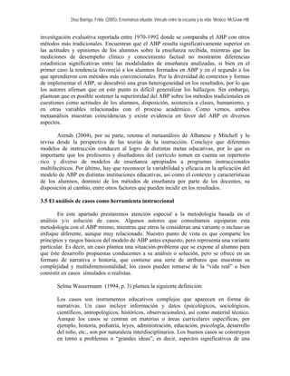 Díaz Barriga, Frida. (2005). Enseñanza situada: Vínculo entre la escuela y la vida. México: McGraw Hill. 
investigación evaluativa reportada entre 1970-1992 donde se comparaba el ABP con otros métodos más tradicionales. Encuentran que el ABP resulta significativamente superior en las actitudes y opiniones de los alumnos sobre la enseñanza recibida, mientras que las mediciones de desempeño clínico y conocimiento factual no mostraron diferencias estadísticas significativas entre las modalidades de enseñanza analizadas, si bien en el primer caso la tendencia favoreció a los alumnos formados en ABP y en el segundo a los que aprendieron con métodos más convencionales. Por la diversidad de contextos y formas de implementar el ABP, se descubrió una gran heterogeneidad en los resultados, por lo que los autores afirman que en este punto es difícil generalizar los hallazgos. Sin embargo, plantean que es posible sostener la superioridad del ABP sobre los métodos tradicionales en cuestiones como actitudes de los alumnos, disposición, asistencia a clases, humanismo, y en otras variables relacionadas con el proceso académico. Como vemos, ambos metaanálisis muestran coincidencias y existe evidencia en favor del ABP en diversos aspectos. 
Arends (2004), por su parte, retoma el metaanálisis de Albanese y Mitchell y lo revisa desde la perspectiva de las teorías de la instrucción. Concluye que diferentes modelos de instrucción conducen al logro de distintas metas educativas, por lo que es importante que los profesores y diseñadores del currículo tomen en cuenta un repertorio rico y diverso de modelos de enseñanza apropiados a programas instruccionales multifacéticos. Por último, hay que reconocer la variabilidad y eficacia en la aplicación del modelo de ABP en distintas instituciones educativas, así como el contexto y características de los alumnos, dominio de los métodos de enseñanza por parte de los docentes, su disposición al cambio, entre otros factores que pueden incidir en los resultados. 
3.5 El análisis de casos como herramienta instruccional 
En este apartado prestaremos atención especial a la metodología basada en el análisis y/o solución de casos. Algunos autores que consultamos equiparan esta metodología con el ABP mismo, mientras que otros la consideran una variante o incluso un enfoque diferente, aunque muy relacionado. Nuestro punto de vista es que comparte los principios y rasgos básicos del modelo de ABP antes expuesto, pero representa una variante particular. Es decir, un caso plantea una situación-problema que se expone al alumno para que éste desarrollo propuestas conducentes a su análisis o solución, pero se ofrece en un formato de narrativa o historia, que contiene una serie de atributos que muestran su complejidad y multidimensionalidad; los casos pueden tomarse de la “vida real” o bien consistir en casos simulados o realistas. 
Selma Wassermann (1994, p. 3) plantea la siguiente definición: 
Los casos son instrumentos educativos complejos que aparecen en forma de narrativas. Un caso incluye información y datos (psicológicos, sociológicos, científicos, antropológicos, históricos, observacionales), así como material técnico. Aunque los casos se centran en materias o áreas curriculares específicas, por ejemplo, historia, pediatría, leyes, administración, educación, psicología, desarrollo del niño, etc., son por naturaleza interdisciplinarios. Los buenos casos se construyen en torno a problemas o “grandes ideas”, es decir, aspectos significativos de una  