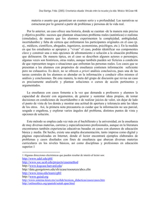 Díaz Barriga, Frida. (2005). Enseñanza situada: Vínculo entre la escuela y la vida. México: McGraw Hill. 
materia o asunto que garantizan un examen serio y a profundidad. Las narrativas se estructuran por lo general a partir de problemas y personas de la vida real. 
Por lo anterior, un caso ofrece una historia, donde se cuentan -de la manera más precisa y objetiva posible- sucesos que plantean situaciones problema reales (auténticas) o realistas (simuladas), de manera que los alumnos experimenten la complejidad, ambigüedad, incertidumbre y falta de certeza que enfrentaron los participantes originales en el caso (p. ej., médicos, científicos, abogados, ingenieros, economistas, psicólogos, etc.). En la medida en que los estudiantes se apropien y “vivan” el caso, podrán identificar sus componentes clave y construir una o más opciones de afrontamiento o solución a la situación problema que delinearon. De manera típica, en el caso se describen algunos actores o personajes; algunas veces son históricos, otras reales, aunque también pueden ser ficticios a condición de que representen rasgos o situaciones que enfrentan las personas reales. Los casos que se presentan a los alumnos con propósitos de enseñanza contienen información suficiente pero no exhaustiva. Es decir, no se ofrecen a priori análisis conclusivos, pues una de las tareas centrales de los alumnos es ahondar en la información y conducir ellos mismos el análisis y conclusiones. De esta manera, la meta del grupo de discusión que revisa un caso es precisamente analizarlo y plantear soluciones o cursos de acción pertinentes y argumentados. 
La enseñanza con casos fomenta a la vez que demanda a profesores y alumnos la capacidad de discutir con argumentos, de generar y sustentar ideas propias, de tomar decisiones en condiciones de incertidumbre o de realizar juicios de valor, sin dejar de lado el punto de vista de los demás y mostrar una actitud de apertura y tolerancia ante las ideas de los otros. Así, la primera nota precautoria es cuidar que la información no sea parcial, sesgada o engañosa, y explorar varios ángulos del problema, distintos puntos de vista y opciones de solución. 
Este método se emplea cada vez más en el bachillerato y la universidad, en la enseñanza de muy diversas materias, carreras y especializaciones profesionales, aunque en la literatura encontramos también experiencias educativas basadas en casos con alumnos de educación básica y media. De hecho, existe una amplia documentación, tanto impresa como digital y páginas especializadas en Internet, donde el lector encontrará ejemplos elaborados de problemas y casos diseñados con fines de enseñanza que abarcan diversas materias curriculares en los niveles básicos, así como disciplinas y profesiones en educación superior.1 
1 Algunas direcciones electrónicas que pueden resultar de interés al lector son: 
http://www.udel.edu/pbl/ 
http://www.soc.ucsb.edu/projects/casemethod 
http://www.ksgcase.harvard.edu/ 
http://data.georgetown.edu/sfs/ecase/resources/abcs.cfm 
http://www.imsa.edu/team/cpbl/ 
http://www.guisd.org 
http://www.sistema.itesm.mx/va/dide/tecnicas_didacticas/casos/casos.htm 
http://onlineethics.org/spanish/suttab.span.html  
