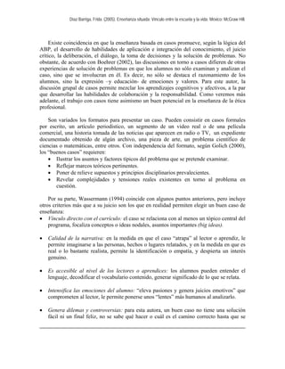 Díaz Barriga, Frida. (2005). Enseñanza situada: Vínculo entre la escuela y la vida. México: McGraw Hill. 
Existe coincidencia en que la enseñanza basada en casos promueve, según la lógica del ABP, el desarrollo de habilidades de aplicación e integración del conocimiento, el juicio crítico, la deliberación, el diálogo, la toma de decisiones y la solución de problemas. No obstante, de acuerdo con Boehrer (2002), las discusiones en torno a casos difieren de otras experiencias de solución de problemas en que los alumnos no sólo examinan y analizan el caso, sino que se involucran en él. Es decir, no sólo se destaca el razonamiento de los alumnos, sino la expresión –y educación- de emociones y valores. Para este autor, la discusión grupal de casos permite mezclar los aprendizajes cognitivos y afectivos, a la par que desarrollar las habilidades de colaboración y la responsabilidad. Como veremos más adelante, el trabajo con casos tiene asimismo un buen potencial en la enseñanza de la ética profesional. 
Son variados los formatos para presentar un caso. Pueden consistir en casos formales por escrito, un artículo periodístico, un segmento de un video real o de una película comercial, una historia tomada de las noticias que aparecen en radio o TV, un expediente documentado obtenido de algún archivo, una pieza de arte, un problema científico de ciencias o matemáticas, entre otros. Con independencia del formato, según Golich (2000), los “buenos casos” requieren: 
• Ilustrar los asuntos y factores típicos del problema que se pretende examinar. 
• Reflejar marcos teóricos pertinentes. 
• Poner de relieve supuestos y principios disciplinarios prevalecientes. 
• Revelar complejidades y tensiones reales existentes en torno al problema en cuestión. 
Por su parte, Wassermann (1994) coincide con algunos puntos anteriores, pero incluye otros criterios más que a su juicio son los que en realidad permiten elegir un buen caso de enseñanza: 
• Vínculo directo con el currículo: el caso se relaciona con al menos un tópico central del programa, focaliza conceptos o ideas nodales, asuntos importantes (big ideas). 
• Calidad de la narrativa: en la medida en que el caso “atrapa” al lector o aprendiz, le permite imaginarse a las personas, hechos o lugares relatados, y en la medida en que es real o lo bastante realista, permite la identificación o empatía, y despierta un interés genuino. 
• Es accesible al nivel de los lectores o aprendices: los alumnos pueden entender el lenguaje, decodificar el vocabulario contenido, generar significado de lo que se relata. 
• Intensifica las emociones del alumno: “eleva pasiones y genera juicios emotivos” que comprometen al lector, le permite ponerse unos “lentes” más humanos al analizarlo. 
• Genera dilemas y controversias: para esta autora, un buen caso no tiene una solución fácil ni un final feliz, no se sabe qué hacer o cuál es el camino correcto hasta que se  