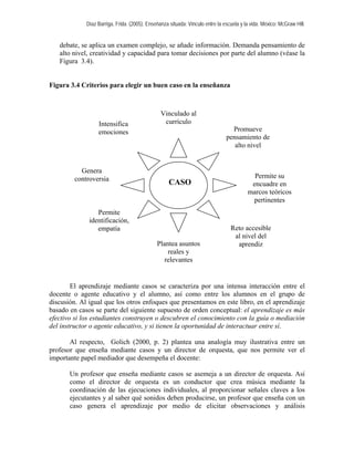 Díaz Barriga, Frida. (2005). Enseñanza situada: Vínculo entre la escuela y la vida. México: McGraw Hill. 
debate, se aplica un examen complejo, se añade información. Demanda pensamiento de alto nivel, creatividad y capacidad para tomar decisiones por parte del alumno (véase la Figura 3.4). 
Figura 3.4 Criterios para elegir un buen caso en la enseñanza 
Vinculado al currículo 
El aprendizaje mediante casos se caracteriza por una intensa interacción entre el docente o agente educativo y el alumno, así como entre los alumnos en el grupo de discusión. Al igual que los otros enfoques que presentamos en este libro, en el aprendizaje basado en casos se parte del siguiente supuesto de orden conceptual: el aprendizaje es más efectivo si los estudiantes construyen o descubren el conocimiento con la guía o mediación del instructor o agente educativo, y si tienen la oportunidad de interactuar entre sí. 
Al respecto, Golich (2000, p. 2) plantea una analogía muy ilustrativa entre un profesor que enseña mediante casos y un director de orquesta, que nos permite ver el importante papel mediador que desempeña el docente: 
Un profesor que enseña mediante casos se asemeja a un director de orquesta. Así como el director de orquesta es un conductor que crea música mediante la coordinación de las ejecuciones individuales, al proporcionar señales claves a los ejecutantes y al saber qué sonidos deben producirse, un profesor que enseña con un caso genera el aprendizaje por medio de elicitar observaciones y análisis 
Intensifica emociones 
Promueve pensamiento de alto nivel 
Genera controversia 
Permite su encuadre en marcos teóricos pertinentes 
CASO 
Permite identificación, empatía 
Reto accesible al nivel del aprendiz 
Plantea asuntos reales y relevantes  