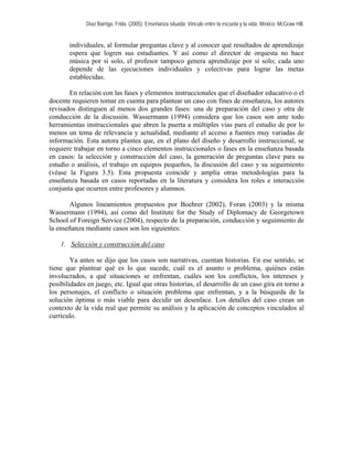 Díaz Barriga, Frida. (2005). Enseñanza situada: Vínculo entre la escuela y la vida. México: McGraw Hill. 
individuales, al formular preguntas clave y al conocer qué resultados de aprendizaje espera que logren sus estudiantes. Y así como el director de orquesta no hace música por sí solo, el profesor tampoco genera aprendizaje por sí solo; cada uno depende de las ejecuciones individuales y colectivas para lograr las metas establecidas. 
En relación con las fases y elementos instruccionales que el diseñador educativo o el docente requieren tomar en cuenta para plantear un caso con fines de enseñanza, los autores revisados distinguen al menos dos grandes fases: una de preparación del caso y otra de conducción de la discusión. Wassermann (1994) considera que los casos son ante todo herramientas instruccionales que abren la puerta a múltiples vías para el estudio de por lo menos un tema de relevancia y actualidad, mediante el acceso a fuentes muy variadas de información. Esta autora plantea que, en el plano del diseño y desarrollo instruccional, se requiere trabajar en torno a cinco elementos instruccionales o fases en la enseñanza basada en casos: la selección y construcción del caso, la generación de preguntas clave para su estudio o análisis, el trabajo en equipos pequeños, la discusión del caso y su seguimiento (véase la Figura 3.5). Esta propuesta coincide y amplía otras metodologías para la enseñanza basada en casos reportadas en la literatura y considera los roles e interacción conjunta que ocurren entre profesores y alumnos. 
Algunos lineamientos propuestos por Boehrer (2002), Foran (2003) y la misma Wassermann (1994), así como del Institute for the Study of Diplomacy de Georgetown School of Foreign Service (2004), respecto de la preparación, conducción y seguimiento de la enseñanza mediante casos son los siguientes: 
1. Selección y construcción del caso 
Ya antes se dijo que los casos son narrativas, cuentan historias. En ese sentido, se tiene que plantear qué es lo que sucede, cuál es el asunto o problema, quiénes están involucrados, a qué situaciones se enfrentan, cuáles son los conflictos, los intereses y posibilidades en juego, etc. Igual que otras historias, el desarrollo de un caso gira en torno a los personajes, el conflicto o situación problema que enfrentan, y a la búsqueda de la solución óptima o más viable para decidir un desenlace. Los detalles del caso crean un contexto de la vida real que permite su análisis y la aplicación de conceptos vinculados al currículo.  