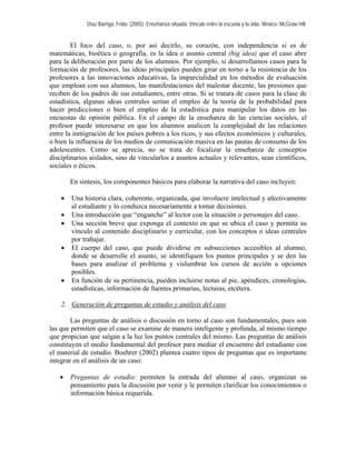 Díaz Barriga, Frida. (2005). Enseñanza situada: Vínculo entre la escuela y la vida. México: McGraw Hill. 
El foco del caso, o, por así decirlo, su corazón, con independencia si es de 
matem 
n síntesis, los componentes básicos para elaborar la narrativa del caso incluyen: 
• izada, que involucre intelectual y afectivamente 
• sonajes del caso. 
u 
• l caso, que puede dividirse en subsecciones accesibles al alumno, 
• n de su pertinencia, pueden incluirse notas al pie, apéndices, cronologías, 
2. Generación de preguntas de estudio y análisis del caso 
áticas, bioética o geografía, es la idea o asunto central (big idea) que el caso abre para la deliberación por parte de los alumnos. Por ejemplo, si desarrollamos casos para la formación de profesores, las ideas principales pueden girar en torno a la resistencia de los profesores a las innovaciones educativas, la imparcialidad en los métodos de evaluación que emplean con sus alumnos, las manifestaciones del malestar docente, las presiones que reciben de los padres de sus estudiantes, entre otras. Si se tratara de casos para la clase de estadística, algunas ideas centrales serían el empleo de la teoría de la probabilidad para hacer predicciones o bien el empleo de la estadística para manipular los datos en las encuestas de opinión pública. En el campo de la enseñanza de las ciencias sociales, el profesor puede interesarse en que los alumnos analicen la complejidad de las relaciones entre la inmigración de los países pobres a los ricos, y sus efectos económicos y culturales, o bien la influencia de los medios de comunicación masiva en las pautas de consumo de los adolescentes. Como se aprecia, no se trata de focalizar la enseñanza de conceptos disciplinarios aislados, sino de vincularlos a asuntos actuales y relevantes, sean científicos, sociales o éticos. 
E 
Una historia clara, coherente, organ 
al estudiante y lo conduzca necesariamente a tomar decisiones. Una introducción que “enganche” al lector con la situación o per 
• Una sección breve que exponga el contexto en que se ubica el caso y permita s 
vínculo al contenido disciplinario y curricular, con los conceptos o ideas centrales por trabajar. El cuerpo de 
donde se desarrolle el asunto, se identifiquen los puntos principales y se den las bases para analizar el problema y vislumbrar los cursos de acción u opciones posibles. En funció 
estadísticas, información de fuentes primarias, lecturas, etcétera. 
Las preguntas de análisis o discusión en torno al caso son fundamentales, pues son 
• Preguntas de estudio: permiten la entrada del alumno al caso, organizan su 
las que permiten que el caso se examine de manera inteligente y profunda, al mismo tiempo que propician que salgan a la luz los puntos centrales del mismo. Las preguntas de análisis constituyen el medio fundamental del profesor para mediar el encuentro del estudiante con el material de estudio. Boehrer (2002) plantea cuatro tipos de preguntas que es importante integrar en el análisis de un caso: 
pensamiento para la discusión por venir y le permiten clarificar los conocimientos o información básica requerida.  