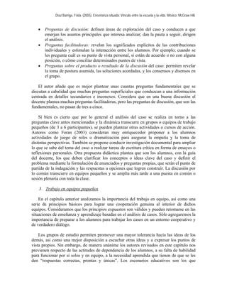 Díaz Barriga, Frida. (2005). Enseñanza situada: Vínculo entre la escuela y la vida. México: McGraw Hill. 
• Preguntas de discusión: definen áreas de exploración del caso y conducen a que emerjan los asuntos principales que interesa analizar; dan la pauta a seguir, dirigen el análisis. 
• Preguntas facilitadoras: revelan los significados explícitos de las contribuciones individuales y estimulan la interacción entre los alumnos. Por ejemplo, cuando se les pregunta cuál es su punto de vista personal, si están de acuerdo o no con alguna posición, o cómo conciliar determinados puntos de vista. 
• Preguntas sobre el producto o resultado de la discusión del caso: permiten revelar la toma de postura asumida, las soluciones acordadas, y los consensos y disensos en el grupo. 
El autor añade que es mejor plantear unas cuantas preguntas fundamentales que se discutan a cabalidad que muchas preguntas superficiales que conduzcan a una información centrada en detalles secundarios e inconexos. Considera que en una buena discusión el docente plantea muchas preguntas facilitadoras, pero las preguntas de discusión, que son las fundamentales, no pasan de tres a cinco. 
Si bien es cierto que por lo general el análisis del caso se realiza en torno a las preguntas clave antes mencionadas y la dinámica transcurre en grupos o equipos de trabajo pequeños (de 3 a 6 participantes), se pueden plantear otras actividades o cursos de acción. Autores como Foran (2003) consideran muy enriquecedor proponer a los alumnos actividades de juego de roles o dramatización para asegurar la empatía y la toma de distintas perspectivas. También se propone conducir investigación documental para ampliar lo que se sabe del tema del caso o realizar tareas de escritura crítica en forma de ensayos o reflexiones personales. Otra propuesta didáctica plantea que son los alumnos, con la guía del docente, los que deben clarificar los conceptos o ideas clave del caso y definir el problema mediante la formulación de enunciados y preguntas propias, que serán el punto de partida de la indagación y las respuestas u opciones que logren construir. La discusión por lo común transcurre en equipos pequeños y se amplía más tarde a una puesta en común o sesión plenaria con toda la clase. 
3. Trabajo en equipos pequeños 
En el capítulo anterior analizamos la importancia del trabajo en equipo, así como una serie de principios básicos para lograr una cooperación genuina al interior de dichos equipos. Consideramos que los principios expuestos son válidos y pueden retomarse en las situaciones de enseñanza y aprendizaje basadas en el análisis de casos. Sólo agregaremos la importancia de preparar a los alumnos para trabajar los casos en un entorno cooperativo y de verdadero diálogo. 
Los grupos de estudio permiten promover una mayor tolerancia hacia las ideas de los demás, así como una mejor disposición a escuchar otras ideas y a expresar los puntos de vista propios. Sin embargo, de manera unánime los autores revisados en este capítulo nos previenen respecto de las actitudes de dependencia de los alumnos, a su falta de habilidad para funcionar por sí solos y en equipo, a la necesidad aprendida que tienen de que se les den “respuestas correctas, prontas y únicas”. Los escenarios educativos son los que  