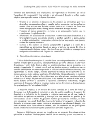 Díaz Barriga, Frida. (2005). Enseñanza situada: Vínculo entre la escuela y la vida. México: McGraw Hill. 
fomentan esta dependencia, esta orientación a ser “aprendices de lecciones” en vez de “aprendices del pensamiento”. Este también es un reto para el docente, y no hay recetas mágicas para superarlo, aunque sí algunas directrices: 
• Orientar a los alumnos en relación con los procesos de aprendizaje que van a desarrollar; es necesario explicar y modelar qué es argumentar, qué es analizar un asunto, cómo se toma una decisión, cuándo existe o no evidencia en favor o en contra de algo que se afirma, cómo y porqué entablar un diálogo, etcétera. 
• Fomentar el trabajo cooperativo en torno a los componentes básicos que ya expusimos en el capítulo anterior. 
• Involucrar a los estudiantes en evaluaciones y autoevaluaciones sistemáticas, a lo largo del proceso, que les permitan analizar lo que han logrado y lo que no, juzgar su nivel de participación y compromiso, así como derivar sugerencias para ajustar y mejorar los aspectos anteriores. 
• Explicar a los alumnos de manera comprensible el porqué y el cómo de la metodología de aprendizaje basada en casos, el rol que se espera de ellos, la importancia del trabajo en equipo y los beneficios que recibirán en una experiencia enriquecedora de construcción conjunta del conocimiento. 
4. Discusión e interrogación sobre el caso 
El inicio de la discusión requiere la creación de un encuadre para la misma. Se requiere crear un contexto para la discusión, caracterizar la tarea que se va a realizar en una visión de conjunto, y sobre todo, dejar en claro los asuntos principales que se abordarán, y su sentido e importancia. Es evidente que el profesor requiere promover un clima de respeto entre los participantes, así como asegurar que se realizará una discusión concienzuda y bien argumentada. Al mismo tiempo, requiere diferenciar la calidad de las respuestas de los alumnos, pues no todas serán de igual valor. Otra habilidad básica del docente es mantener el giro de la discusión, evitar la dispersión o que sean sólo algunos estudiantes los que hablen todo el tiempo. El gran reto del docente es no imponer sus puntos de vista, pero al mismo tiempo conducir la discusión al relacionar comentarios individuales, integrar segmentos de discusión, valorar su progreso, indicar nuevas direcciones y desempeñar con frecuencia el papel de “abogado del diablo”. 
La discusión orientada a un proceso de análisis centrado en la toma de postura y decisiones o en la búsqueda de soluciones o vías de acción procede por lo general del diagnóstico o definición de la situación o problema contenido en el caso hacia la elaboración de opciones de elección, y concluye con una reflexión del proceso y las conclusiones a las que se arribó. Así, podemos plantear que ocurre una secuencia, no lineal sino interactiva y en espiral, donde hay observación>análisis>prescripción>evaluación. La discusión se construye poco a poco en torno a las preguntas que plantea el docente, pero éstas no deben verse como caminos cerrados, pues las respuestas de los participantes pueden conducir a nuevas interrogantes y reflexiones relevantes no previstas. 
Aunque es difícil agotar un caso por completo, en un momento determinado se tiene que arribar a un cierre. El cierre puede consistir en una síntesis y puesta en común de lo  
