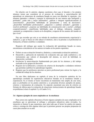 Díaz Barriga, Frida. (2005). Enseñanza situada: Vínculo entre la escuela y la vida. México: McGraw Hill. 
En relación con lo anterior, algunas cuestiones clave que el docente y los propios alumnos tienen que considerar en el proceso de evaluación y autoevaluación del aprendizaje en situaciones de enseñanza basada en casos son dilucidar lo siguiente: ¿los alumnos aprenden a obtener y manejar la información de una manera más inteligente y profunda?, ¿están más y mejor informados?, ¿aplican e integran significativamente el conocimiento?, ¿desarrollan habilidades de pensamiento y toma de decisiones?, ¿desarrollan habilidades profesionales?, ¿adquieren o cambian actitudes?, ¿aprenden a resolver problemas?, ¿mejoran sus habilidades de comunicación oral y escrita?, ¿trabajan cooperativamente?, ¿manifiestan habilidades para el diálogo, tolerancia, empatía?, ¿aumentó su comprensión e interés en la disciplina y respecto de los asuntos del mundo en que viven? 
Hay que recordar que este es un método de enseñanza eminentemente experiencial e inductivo, y que se busca no sólo educar el intelecto, sino a la persona o al profesional en formación, al futuro científico o ciudadano. 
Respecto del enfoque que asume la evaluación del aprendizaje basado en casos, encontramos coincidencia en los autores revisados en los puntos siguientes: 
• Énfasis en una evaluación formativa, dinámica y contextuada (evaluación auténtica). 
• Desarrollo y aplicación de materiales de evaluación más que nada cualitativos y de instrumentos que valoren el desempeño del alumno, su nivel de habilidad, su disposición y actitudes. 
• Involucran la autoevaluación fundamentada por parte de los alumnos y del trabajo realizado en los grupos de discusión. 
• Requiere de la definición y consenso de criterios de desempeño o estándares mínimos que permitan cualificar los aprendizajes logrados. 
• Requiere que los profesores ejerciten su juicio profesional para valorar los logros y la calidad del trabajo de los alumnos. 
En este libro dedicamos un capítulo al tema de la evaluación auténtica de los aprendizajes resultado de experiencias educativas basadas en la enseñanza situada y experiencial. En el mismo el lector encontrará un tratamiento más amplio de este tema, pues se profundiza en los puntos anteriores y se presentan diversos ejemplos de pautas, criterios e instrumentos de evaluación. En especial, encontrará una serie de criterios en formato de rúbrica para la evaluación de situaciones instruccionales de aprendizaje basado en problemas (véase el capítulo 5 y el Cuadro 5.4 ). 
3.6 Algunos ejemplos de casos empleados en la enseñanza 
Para cerrar este capítulo ofrecemos al lector algunos ejemplos de casos empleados en la enseñanza que se aproximan al enfoque y principios educativos antes revisados. La intención es ilustrar lo que expusimos, pero ante todo que el lector los analice de manera crítica y extraiga de ellos algunas ideas que le permitan generar sus propias propuestas de casos para enseñar en su aula.  