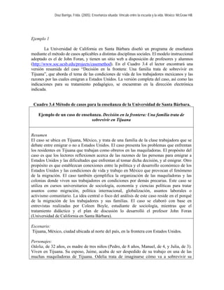 Díaz Barriga, Frida. (2005). Enseñanza situada: Vínculo entre la escuela y la vida. México: McGraw Hill. 
Ejemplo 1 
La Universidad de California en Santa Bárbara diseñó un programa de enseñanza mediante el método de casos aplicables a distintas disciplinas sociales. El modelo instruccional adoptado es el de John Foran, y tienen un sitio web a disposición de profesores y alumnos (http://www.soc.ucsb.edu/projects/casemethod). En el Cuadro 3.4 el lector encontrará una versión resumida del caso “Decisión en la frontera: Una familia trata de sobrevivir en Tijuana”, que aborda el tema de las condiciones de vida de los trabajadores mexicanos y las razones por las cuales emigran a Estados Unidos. La versión completa del caso, así como las indicaciones para su tratamiento pedagógico, se encuentran en la dirección electrónica indicada. 
Cuadro 3.4 Método de casos para la enseñanza de la Universidad de Santa Bárbara. 
Ejemplo de un caso de enseñanza. Decisión en la frontera: Una familia trata de sobrevivir en Tijuana 
Resumen 
El caso se ubica en Tijuana, México, y trata de una familia de la clase trabajadora que se debate entre emigrar o no a Estados Unidos. El caso presenta los problemas que enfrentan los residentes en Tijuana que trabajan como obreros en las maquiladoras. El propósito del caso es que los lectores reflexionen acerca de las razones de las personas para emigrar a Estados Unidos y las dificultades que enfrentan al tomar dicha decisión, y al emigrar. Otro propósito es que establezcan conexiones entre la política y el desarrollo económico de los Estados Unidos y las condiciones de vida y trabajo en México que provocan el fenómeno de la migración. El caso también ejemplifica la organización de las maquiladoras y las colonias donde viven sus trabajadores en condiciones por demás precarias. Este caso se utiliza en cursos universitarios de sociología, economía y ciencias políticas para tratar asuntos como migración, política internacional, globalización, asuntos laborales o activismo comunitario. La idea central o foco del análisis de este caso reside en el porqué de la migración de los trabajadores y sus familias. El caso se elaboró con base en entrevistas realizadas por Coleen Boyle, estudiante de sociología, mientras que el tratamiento didáctico y el plan de discusión lo desarrolló el profesor John Foran (Universidad de California en Santa Bárbara). 
Escenario: 
Tijuana, México, ciudad ubicada al norte del país, en la frontera con Estados Unidos. 
Personajes: 
Odelia, de 32 años, es madre de tres niños (Pedro, de 8 años, Manuel, de 4, y Julia, de 3). Viven en Tijuana. Su esposo, Jaime, acaba de ser despedido de su trabajo en una de las muchas maquiladoras de Tijuana. Odelia trata de imaginarse cómo va a sobrevivir su  
