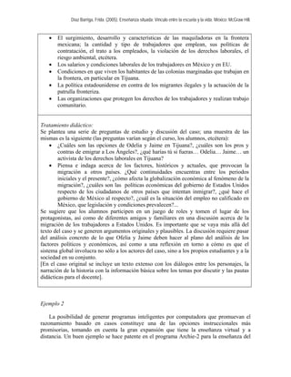 Díaz Barriga, Frida. (2005). Enseñanza situada: Vínculo entre la escuela y la vida. México: McGraw Hill. 
• El surgimiento, desarrollo y características de las maquiladoras en la frontera mexicana; la cantidad y tipo de trabajadores que emplean, sus políticas de contratación, el trato a los empleados, la violación de los derechos laborales, el riesgo ambiental, etcétera. 
• Los salarios y condiciones laborales de los trabajadores en México y en EU. 
• Condiciones en que viven los habitantes de las colonias marginadas que trabajan en la frontera, en particular en Tijuana. 
• La política estadounidense en contra de los migrantes ilegales y la actuación de la patrulla fronteriza. 
• Las organizaciones que protegen los derechos de los trabajadores y realizan trabajo comunitario. 
Tratamiento didáctico: 
Se plantea una serie de preguntas de estudio y discusión del caso; una muestra de las mismas es la siguiente (las preguntas varían según el curso, los alumnos, etcétera): 
• ¿Cuáles son las opciones de Odelia y Jaime en Tijuana?, ¿cuáles son los pros y contras de emigrar a Los Ángeles?, ¿qué harías tú si fueras… Odelia… Jaime… un activista de los derechos laborales en Tijuana? 
• Piensa e indaga acerca de los factores, históricos y actuales, que provocan la migración a otros países. ¿Qué continuidades encuentras entre los periodos iniciales y el presente?, ¿cómo afecta la globalización económica al fenómeno de la migración?, ¿cuáles son las políticas económicas del gobierno de Estados Unidos respecto de los ciudadanos de otros países que intentan inmigrar?, ¿qué hace el gobierno de México al respecto?, ¿cuál es la situación del empleo no calificado en México, que legislación y condiciones prevalecen?... 
Se sugiere que los alumnos participen en un juego de roles y tomen el lugar de los protagonistas, así como de diferentes amigos y familiares en una discusión acerca de la migración de los trabajadores a Estados Unidos. Es importante que se vaya más allá del texto del caso y se generen argumentos originales y plausibles. La discusión requiere pasar del análisis concreto de lo que Ofelia y Jaime deben hacer al plano del análisis de los factores políticos y económicos, así como a una reflexión en torno a cómo es que el sistema global involucra no sólo a los actores del caso, sino a los propios estudiantes y a la sociedad en su conjunto. 
[En el caso original se incluye un texto extenso con los diálogos entre los personajes, la narración de la historia con la información básica sobre los temas por discutir y las pautas didácticas para el docente]. 
Ejemplo 2 
La posibilidad de generar programas inteligentes por computadora que promuevan el razonamiento basado en casos constituye una de las opciones instruccionales más promisorias, tomando en cuenta la gran expansión que tiene la enseñanza virtual y a distancia. Un buen ejemplo se hace patente en el programa Archie-2 para la enseñanza del  
