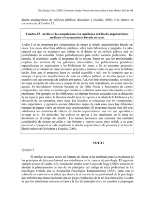 Díaz Barriga, Frida. (2005). Enseñanza situada: Vínculo entre la escuela y la vida. México: McGraw Hill. 
diseño arquitectónico de edificios públicos (Kolodner y Guzdial, 2000). Una síntesis se encuentra en el Cuadro 3.5. 
Cuadro 3.5 Archie en la computadora: La enseñanza del diseño arquitectónico mediante el razonamiento basado en casos 
Archie-2 es un programa por computadora de apoyo al diseño arquitectónico basado en casos. Los casos describen edificios públicos, sobre todo bibliotecas y juzgados. La idea original era que un arquitecto que trabaje en el diseño de un edificio público esté en posibilidades de consultar Archie periódicamente para recibir asesoría profesional. De entrada, el arquitecto usaría el programa de la misma forma en que los profesionales emplean los archivos de los gabinetes ministeriales, las publicaciones periódicas especializadas en arquitectura y las bibliotecas del ramo, a fin de encontrar proyectos similares en el intento de crear un nuevo proyecto y analizar cómo es que otros lo habían hecho. Para que el programa fuera en verdad accesible y útil, por lo complejo que es manejar el proyecto arquitectónico de todo un edificio público, se decidió apoyar a los usuarios con una estrategia de análisis por partes. Así, con fines instruccionales, se incluyó un mapa completo de cada caso y mapas de las partes más importantes, así como rutas de acceso. Se introdujeron historias basadas en las fallas físicas y funcionales de ciertos componentes, así como elementos que conducen a plantear soluciones interesantes a estos problemas. Por ejemplo, en las bibliotecas, se ofrecen historias asociadas con la ubicación de un espacio para niños, la iluminación del área de registro a la salida de la biblioteca y la ubicación de los sanitarios, entre otras. Las historias se relacionan con los componentes más importantes y permiten accesar diferentes mapas de cada caso, pues hay diferentes maneras de pensar sobre un mismo caso arquitectónico. El programa resultó muy útil con estudiantes universitarios de talleres de diseño arquitectónico, una vez que aprenden a navegar en él. En particular, fue exitoso en apoyar a los estudiantes en la toma de decisiones en el campo del diseño. Los autores reconocen que consume una cantidad considerable de tiempo recopilar y dar formato a nuevos casos, pero debido a su gran potencial, el proyecto se está ampliando al diseño arquitectónico de prisiones y al área de diseño industrial (Kolodner y Guzdial, 2000). 
FOTO 7 
Ejemplo 3 
El empleo de casos cortos en formato de viñeta se ha empleado para la enseñanza de los principios de ética profesional con estudiantes de la carrera de psicología. El siguiente ejemplo (véase el Cuadro 3.6), tomado del amplio acervo casos de Nagy (2000), consiste en abordar el planteamiento de uno de los principios del código de ética profesional de los psicólogos avalado por la Asociación Psicológica Estadounidense (APA), junto con el relato de un caso breve o viñeta que ilustra la actuación de un profesional de la psicología que enfrenta una situación donde está en juego el principio de la no discriminación. La idea es que los estudiantes analicen el caso a la luz del principio ético en cuestión y propongan  