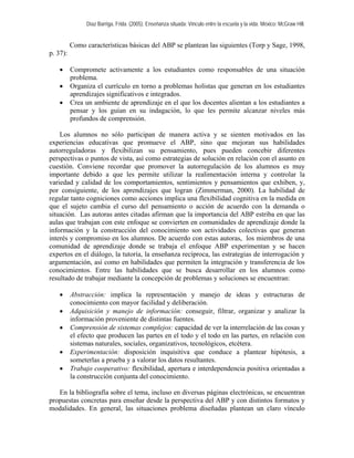 Díaz Barriga, Frida. (2005). Enseñanza situada: Vínculo entre la escuela y la vida. México: McGraw Hill. 
Como características básicas del ABP se plantean las siguientes (Torp y Sage, 1998, p. 37): 
• Compromete activamente a los estudiantes como responsables de una situación problema. 
• Organiza el currículo en torno a problemas holistas que generan en los estudiantes aprendizajes significativos e integrados. 
• Crea un ambiente de aprendizaje en el que los docentes alientan a los estudiantes a pensar y los guían en su indagación, lo que les permite alcanzar niveles más profundos de comprensión. 
Los alumnos no sólo participan de manera activa y se sienten motivados en las experiencias educativas que promueve el ABP, sino que mejoran sus habilidades autorreguladoras y flexibilizan su pensamiento, pues pueden concebir diferentes perspectivas o puntos de vista, así como estrategias de solución en relación con el asunto en cuestión. Conviene recordar que promover la autorregulación de los alumnos es muy importante debido a que les permite utilizar la realimentación interna y controlar la variedad y calidad de los comportamientos, sentimientos y pensamientos que exhiben, y, por consiguiente, de los aprendizajes que logran (Zimmerman, 2000). La habilidad de regular tanto cogniciones como acciones implica una flexibilidad cognitiva en la medida en que el sujeto cambia el curso del pensamiento o acción de acuerdo con la demanda o situación. Las autoras antes citadas afirman que la importancia del ABP estriba en que las aulas que trabajan con este enfoque se convierten en comunidades de aprendizaje donde la información y la construcción del conocimiento son actividades colectivas que generan interés y compromiso en los alumnos. De acuerdo con estas autoras, los miembros de una comunidad de aprendizaje donde se trabaja el enfoque ABP experimentan y se hacen expertos en el diálogo, la tutoría, la enseñanza recíproca, las estrategias de interrogación y argumentación, así como en habilidades que permiten la integración y transferencia de los conocimientos. Entre las habilidades que se busca desarrollar en los alumnos como resultado de trabajar mediante la concepción de problemas y soluciones se encuentran: 
• Abstracción: implica la representación y manejo de ideas y estructuras de conocimiento con mayor facilidad y deliberación. 
• Adquisición y manejo de información: conseguir, filtrar, organizar y analizar la información proveniente de distintas fuentes. 
• Comprensión de sistemas complejos: capacidad de ver la interrelación de las cosas y el efecto que producen las partes en el todo y el todo en las partes, en relación con sistemas naturales, sociales, organizativos, tecnológicos, etcétera. 
• Experimentación: disposición inquisitiva que conduce a plantear hipótesis, a someterlas a prueba y a valorar los datos resultantes. 
• Trabajo cooperativo: flexibilidad, apertura e interdependencia positiva orientadas a la construcción conjunta del conocimiento. 
En la bibliografía sobre el tema, incluso en diversas páginas electrónicas, se encuentran propuestas concretas para enseñar desde la perspectiva del ABP y con distintos formatos y modalidades. En general, las situaciones problema diseñadas plantean un claro vínculo  