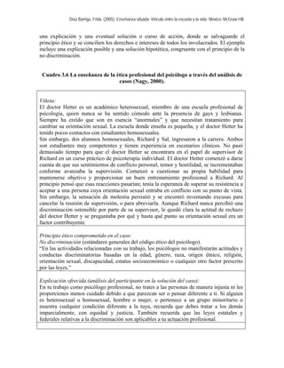 Díaz Barriga, Frida. (2005). Enseñanza situada: Vínculo entre la escuela y la vida. México: McGraw Hill. 
una explicación y una eventual solución o curso de acción, donde se salvaguarde el principio ético y se concilien los derechos e intereses de todos los involucrados. El ejemplo incluye una explicación posible y una solución hipotética, congruente con el principio de la no discriminación. 
Cuadro 3.6 La enseñanza de la ética profesional del psicólogo a través del análisis de casos (Nagy, 2000). 
Viñeta: 
El doctor Hetter es un académico heterosexual, miembro de una escuela profesional de psicología, quien nunca se ha sentido cómodo ante la presencia de gays y lesbianas. Siempre ha creído que son en esencia “anormales” y que necesitan tratamiento para cambiar su orientación sexual. La escuela donde enseña es pequeña, y el doctor Hetter ha tenido pocos contactos con estudiantes homosexuales. 
Sin embargo, dos alumnos homosexuales, Richard y Sal, ingresaron a la carrera. Ambos son estudiantes muy competentes y tienen experiencia en escenarios clínicos. No pasó demasiado tiempo para que el doctor Hetter se encontrara en el papel de supervisor de Richard en un curso práctico de psicoterapia individual. El doctor Hetter comenzó a darse cuenta de que sus sentimientos de conflicto personal, temor y hostilidad, se incrementaban conforme avanzaba la supervisión. Comenzó a cuestionar su propia habilidad para mantenerse objetivo y proporcionar un buen entrenamiento profesional a Richard. Al principio pensó que esas reacciones pasarían; tenía la esperanza de superar su resistencia a aceptar a una persona cuya orientación sexual entraba en conflicto con su punto de vista. Sin embargo, la sensación de molestia persistió y se encontró inventando excusas para cancelar la reunión de supervisión, o para abreviarla. Aunque Richard nunca percibió una discriminación ostensible por parte de su supervisor, le quedó clara la actitud de rechazo del doctor Hetter y se preguntaba por qué y hasta qué punto su orientación sexual era un factor contribuyente. 
Principio ético comprometido en el caso: 
No discriminación (estándares generales del código ético del psicólogo). 
“En las actividades relacionadas con su trabajo, los psicólogos no manifestarán actitudes y conductas discriminatorias basadas en la edad, género, raza, origen étnico, religión, orientación sexual, discapacidad, estatus socioeconómico o cualquier otro factor prescrito por las leyes.” 
Explicación ofrecida (análisis del participante en la solución del caso): 
En tu trabajo como psicólogo profesional, no trates a las personas de manera injusta ni les proporciones menos cuidado debido a que parezcan ser o pensar diferente a ti. Si alguien es heterosexual u homosexual, hombre o mujer, o pertenece a un grupo minoritario o muestra cualquier condición diferente a la tuya, recuerda que debes tratar a los demás imparcialmente, con equidad y justicia. También recuerda que las leyes estatales y federales relativas a la discriminación son aplicables a tu actuación profesional.  