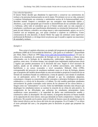 Díaz Barriga, Frida. (2005). Enseñanza situada: Vínculo entre la escuela y la vida. México: McGraw Hill. 
Una solución hipotética: 
El doctor Hetter decidió que abandonar la supervisión y conservar sus sentimientos de rechazo a las personas homosexuales no era lo mejor. Por primera vez en su vida, comenzó a explorar formalmente sus creencias y sentimientos acerca de la homosexualidad como desorden mental. Empezó a considerar que sus conceptos eran demasiado rígidos y obsoletos, y que sería apropiado que él mismo se desensibilizara de sus actitudes ante gays y lesbianas, sobre todo al considerar que en el futuro estaría cada vez más expuesto a estudiantes y profesores que manifestaran abiertamente su orientación homosexual. Como parte de este esfuerzo, consultó a un colega mayor y más experimentado, quien a su vez lo canalizó con un terapeuta gay, con quien comenzó a explorar su conflictiva. Como consecuencia de esta decisión, el doctor Hetter fue capaz de continuar como supervisor profesional de Richard, y a la larga inició un proceso que lo ayudó a superar sus reacciones de ansiedad y rechazo. 
Ejemplo 4 
Para cerrar el capítulo ofrecemos un ejemplo del programa de aprendizaje basado en problemas (ABP) de la Universidad de Delaware, “¿De quién es el embrión?”, desarrollado por Allen, Hans y Duch en 1999 (http://www.udel.edu/inst/problems/embryo/). El caso se enfoca en la enseñanza de contenidos de biología en los cursos básicos, y abarca temas relacionados con la biología de la reproducción, embriología, reproducción asistida y genética, entre otros. Al mismo tiempo, este ejemplo tiene importantes implicaciones éticas y legales que pueden presentarse en la discusión del caso. Según el nivel necesario de análisis, puede ser de utilidad no sólo en el ámbito universitario, sino también en bachillerato o en cursos avanzados a nivel secundaria. Deborah Allen (1996), corresponsable del proyecto de enseñanza mediante casos en el área de biología, plantea que el propósito del modelo desarrollado en esta universidad es propiciar la transición de un formato de enseñanza basado en conferencias y toma de apuntes a uno donde el estudiante sea un participante activo. El objetivo principal es que los estudiantes adquieran, comuniquen e integren su conocimiento sobre conceptos y principios biológicos de manera colaborativa y a través de la discusión y el debate. En este modelo participan estudiantes universitarios de grados avanzados como tutores de los alumnos de los cursos básicos, y fungen como sus “entrenadores” (couchs). Entre las habilidades tutorales más eficaces que despliegan los estudiantes-tutores se cuentan la creación de un clima de aula positivo, la comprensión de las dificultades que enfrentan los estudiantes principiantes (tanto académicas como personales) y la capacidad de darles una realimentación amable y constructiva sobre su desempeño. De esta manera, el programa descansa en buena medida en la capacitación de estos tutores, tarea que demanda un fuerte compromiso y tiempo a los profesores. De acuerdo con la autora, tanto el diseño de buenos casos de enseñanza como la labor tutoral efectiva son las claves del éxito de este programa. En el Cuadro 3.7 se ofrece el texto principal del caso y las preguntas para la discusión en grupo que proponen las autoras.  