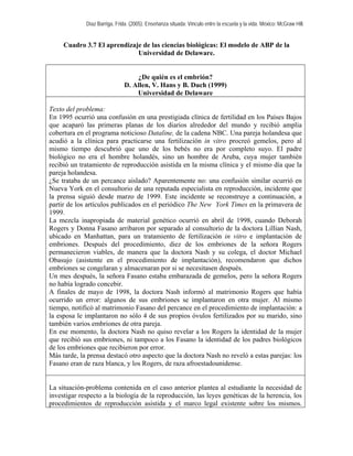 Díaz Barriga, Frida. (2005). Enseñanza situada: Vínculo entre la escuela y la vida. México: McGraw Hill. 
Cuadro 3.7 El aprendizaje de las ciencias biológicas: El modelo de ABP de la Universidad de Delaware. 
¿De quién es el embrión? 
D. Allen, V. Hans y B. Duch (1999) 
Universidad de Delaware 
Texto del problema: 
En 1995 ocurrió una confusión en una prestigiada clínica de fertilidad en los Países Bajos que acaparó las primeras planas de los diarios alrededor del mundo y recibió amplia cobertura en el programa noticioso Dataline, de la cadena NBC. Una pareja holandesa que acudió a la clínica para practicarse una fertilización in vitro procreó gemelos, pero al mismo tiempo descubrió que uno de los bebés no era por completo suyo. El padre biológico no era el hombre holandés, sino un hombre de Aruba, cuya mujer también recibió un tratamiento de reproducción asistida en la misma clínica y el mismo día que la pareja holandesa. 
¿Se trataba de un percance aislado? Aparentemente no: una confusión similar ocurrió en Nueva York en el consultorio de una reputada especialista en reproducción, incidente que la prensa siguió desde marzo de 1999. Este incidente se reconstruye a continuación, a partir de los artículos publicados en el periódico The New York Times en la primavera de 1999. 
La mezcla inapropiada de material genético ocurrió en abril de 1998, cuando Deborah Rogers y Donna Fasano arribaron por separado al consultorio de la doctora Lillian Nash, ubicado en Manhattan, para un tratamiento de fertilización in vitro e implantación de embriones. Después del procedimiento, diez de los embriones de la señora Rogers permanecieron viables, de manera que la doctora Nash y su colega, el doctor Michael Obasujo (asistente en el procedimiento de implantación), recomendaron que dichos embriones se congelaran y almacenaran por si se necesitasen después. 
Un mes después, la señora Fasano estaba embarazada de gemelos, pero la señora Rogers no había logrado concebir. 
A finales de mayo de 1998, la doctora Nash informó al matrimonio Rogers que había ocurrido un error: algunos de sus embriones se implantaron en otra mujer. Al mismo tiempo, notificó al matrimonio Fasano del percance en el procedimiento de implantación: a la esposa le implantaron no sólo 4 de sus propios óvulos fertilizados por su marido, sino también varios embriones de otra pareja. 
En ese momento, la doctora Nash no quiso revelar a los Rogers la identidad de la mujer que recibió sus embriones, ni tampoco a los Fasano la identidad de los padres biológicos de los embriones que recibieron por error. 
Más tarde, la prensa destacó otro aspecto que la doctora Nash no reveló a estas parejas: los Fasano eran de raza blanca, y los Rogers, de raza afroestadounidense. 
La situación-problema contenida en el caso anterior plantea al estudiante la necesidad de investigar respecto a la biología de la reproducción, las leyes genéticas de la herencia, los procedimientos de reproducción asistida y el marco legal existente sobre los mismos.  