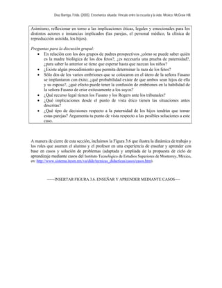 Díaz Barriga, Frida. (2005). Enseñanza situada: Vínculo entre la escuela y la vida. México: McGraw Hill. 
Asimismo, reflexionar en torno a las implicaciones éticas, legales y emocionales para los distintos actores e instancias implicados (las parejas, el personal médico, la clínica de reproducción asistida, los hijos). 
Preguntas para la discusión grupal: 
• En relación con los dos grupos de padres prospectivos ¿cómo se puede saber quién es la madre biológica de los dos fetos?, ¿es necesaria una prueba de paternidad?, ¿para saber lo anterior se tiene que esperar hasta que nazcan los niños? 
• ¿Existe algún procedimiento que permita determinar la raza de los fetos? 
• Sólo dos de los varios embriones que se colocaron en el útero de la señora Fasano se implantaron con éxito; ¿qué probabilidad existe de que ambos sean hijos de ella y su esposo?, ¿qué efecto puede tener la confusión de embriones en la habilidad de la señora Fasano de criar exitosamente a los suyos? 
• ¿Qué recurso legal tienen los Fasano y los Rogers ante los tribunales? 
• ¿Qué implicaciones desde el punto de vista ético tienen las situaciones antes descritas? 
• ¿Qué tipo de decisiones respecto a la paternidad de los hijos tendrán que tomar estas parejas? Argumenta tu punto de vista respecto a las posibles soluciones a este caso. 
A manera de cierre de esta sección, incluimos la Figura 3.6 que ilustra la dinámica de trabajo y los roles que asumen el alumno y el profesor en una experiencia de enseñar y aprender con base en casos y solución de problemas (adaptada y ampliada de la propuesta de ciclo de aprendizaje mediante casos del Instituto Tecnológico de Estudios Superiores de Monterrey, México, en: http://www.sistema.itesm.mx/va/dide/tecnicas_didacticas/casos/casos.htm). 
------INSERTAR FIGURA 3.6. ENSEÑAR Y APRENDER MEDIANTE CASOS---- 