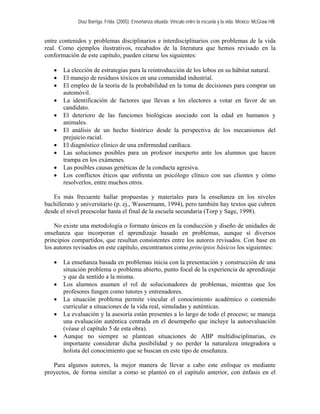 Díaz Barriga, Frida. (2005). Enseñanza situada: Vínculo entre la escuela y la vida. México: McGraw Hill. 
entre contenidos y problemas disciplinarios e interdisciplinarios con problemas de la vida real. Como ejemplos ilustrativos, recabados de la literatura que hemos revisado en la conformación de este capítulo, pueden citarse los siguientes: 
• La elección de estrategias para la reintroducción de los lobos en su hábitat natural. 
• El manejo de residuos tóxicos en una comunidad industrial. 
• El empleo de la teoría de la probabilidad en la toma de decisiones para comprar un automóvil. 
• La identificación de factores que llevan a los electores a votar en favor de un candidato. 
• El deterioro de las funciones biológicas asociado con la edad en humanos y animales. 
• El análisis de un hecho histórico desde la perspectiva de los mecanismos del prejuicio racial. 
• El diagnóstico clínico de una enfermedad cardiaca. 
• Las soluciones posibles para un profesor inexperto ante los alumnos que hacen trampa en los exámenes. 
• Las posibles causas genéticas de la conducta agresiva. 
• Los conflictos éticos que enfrenta un psicólogo clínico con sus clientes y cómo resolverlos, entre muchos otros. 
Es más frecuente hallar propuestas y materiales para la enseñanza en los niveles bachillerato y universitario (p. ej., Wassermann, 1994), pero también hay textos que cubren desde el nivel preescolar hasta el final de la escuela secundaria (Torp y Sage, 1998). 
No existe una metodología o formato únicos en la conducción y diseño de unidades de enseñanza que incorporan el aprendizaje basado en problemas, aunque sí diversos principios compartidos, que resultan consistentes entre los autores revisados. Con base en los autores revisados en este capítulo, encontramos como principios básicos los siguientes: 
• La enseñanza basada en problemas inicia con la presentación y construcción de una situación problema o problema abierto, punto focal de la experiencia de aprendizaje y que da sentido a la misma. 
• Los alumnos asumen el rol de solucionadores de problemas, mientras que los profesores fungen como tutores y entrenadores. 
• La situación problema permite vincular el conocimiento académico o contenido curricular a situaciones de la vida real, simuladas y auténticas. 
• La evaluación y la asesoría están presentes a lo largo de todo el proceso; se maneja una evaluación auténtica centrada en el desempeño que incluye la autoevaluación (véase el capítulo 5 de esta obra). 
• Aunque no siempre se plantean situaciones de ABP multidisciplinarias, es importante considerar dicha posibilidad y no perder la naturaleza integradora u holista del conocimiento que se buscan en este tipo de enseñanza. 
Para algunos autores, la mejor manera de llevar a cabo este enfoque es mediante proyectos, de forma similar a como se planteó en el capítulo anterior, con énfasis en el  