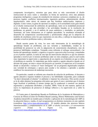 Díaz Barriga, Frida. (2005). Enseñanza situada: Vínculo entre la escuela y la vida. México: McGraw Hill. 
componente investigativo, mientras que para otros es más conveniente el diseño instruccional de casos reales y simulados en forma de narrativas; otros más plantean programas inteligentes y juegos de simulación de sistemas y procesos complejos (p. ej., de procesos legales, conflictos internacionales, ingeniería genética, administración, diseño arquitectónico, entre otros), de manera que hay formatos audiovisuales, impresos y digitales. Como vemos, la gama de opciones es amplia y en la actualidad existe gran interés en el diseño instruccional de ambientes de aprendizaje, tanto en la modalidad presencial como a distancia, que dan prioridad a las actividades basadas en la resolución de problemas, en general, y en el análisis de casos auténticos y simulados, en particular. Asimismo, tal como destacamos en el capítulo precedente, la enseñanza orientada al desarrollo de competencias sociofuncionales y profesionales aboga por la adopción de modelos de enseñanza como los que exponemos en esta obra, y subraya la importancia de aprender a resolver problemas reales y relevantes. 
Desde nuestro punto de vista, los usos más interesantes de la metodología de aprendizaje basado en problemas, con sus variantes y modalidades, residen en la posibilidad de promover no sólo la adquisición de conocimiento disciplinario, sino de promover habilidades complejas. Tomando como referente el enfoque sociocultural y las teorías del aprendizaje situado y cognitivo (cognitive apprenticeship learning), comentadas ya en el primer capítulo, la meta de este tipo de intervención educativa es que los alumnos aprendan a resolver por sí mismos problemas cada vez más complejos, para lo cual resulta muy importante la supervisión y capacitación de un experto en el dominio en que se ubica el problema en cuestión. Es importante que dicho experto o agente educativo (puede ser el docente del grupo, un tutor o asesor del proyecto en cuestión, el supervisor en el escenario donde se desarrolla e incluso el “tutor inteligente” de un programa digitalizado) empleen una variedad de estrategias y apoyos para ayudar a los alumnos a aprender y puedan establecer los mecanismos de andamiaje necesarios. 
En particular, cuando se enfrenta una situación de solución de problemas, el docente o agente educativo requiere modelar el proceso y las habilidades requeridas, pero cuidando “no decir demasiado al alumno” ni adelantar o imponer las soluciones. Otra acción crucial es la de saber plantear las preguntas relevantes que guíen el caso y permitan que el alumno logre focalizar el problema al mismo tiempo que lo conduzcan a construir sus propios argumentos y propuestas (Kolodner y Guzdial, 2000). Visto de otra manera, aparece de nuevo la importancia de promover el diálogo reflexivo y la supervisión en y sobre la práctica. 
El Centro para el Aprendizaje Basado en Problemas de la Academia de Matemáticas y Ciencias de Illinois (Center for Problem Based Learning, Illinois Mathematics and Science Academy) desarrolló un modelo para el diseño y aplicación de la metodología del ABP en la educación básica y media, el cual recuperaremos en distintos momentos en este capítulo (consúltese http://www.imsa.edu/team/cpbl/). El modelo plantea dos procesos básicos interrelacionados y complementarios en el ABP: el diseño curricular y el entrenamiento cognitivo (Véase la Figura 3.1, adaptada de http://www2.imsa.edu/programs/pbl/whatis/slide5.html).  