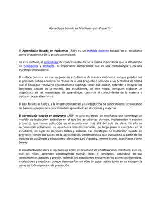 Aprendizaje basado en Problemas y en Proyectos
El Aprendizaje Basado en Problemas (ABP) es un método docente basado en el estudiante
como protagonista de su propio aprendizaje.
En este método, el aprendizaje de conocimientos tiene la misma importancia que la adquisición
de habilidades y actitudes. Es importante comprender que es una metodología y no una
estrategia instruccional.
El método consiste en que un grupo de estudiantes de manera autónoma, aunque guiados por
el profesor, deben encontrar la respuesta a una pregunta o solución a un problema de forma
que el conseguir resolverlo correctamente suponga tener que buscar, entender e integrar los
conceptos básicos de la materia. Los estudiantes, de este modo, consiguen elaborar un
diagnóstico de las necesidades de aprendizaje, construir el conocimiento de la materia y
trabajar cooperativamente.
El ABP facilita, o fuerza, a la interdisciplinaridad y la integración de conocimiento, atravesando
las barreras propias del conocimiento fragmentado en disciplinas y materias.
El aprendizaje basado en proyectos (ABP) es una estrategia de enseñanza que constituye un
modelo de instrucción auténtico en el que los estudiantes planean, implementan y evalúan
proyectos que tienen aplicación en el mundo real más allá del aula de clase. En ella se
recomiendan actividades de enseñanza interdisciplinarias, de largo plazo y centradas en el
estudiante, en lugar de lecciones cortas y aisladas. Las estrategias de instrucción basada en
proyectos tienen sus raíces en la aproximación constructivista que evolucionó a partir de los
trabajos de psicólogos y educadores tales como Lev Vygotsky, Jerome Bruner, Jean Piaget y John
Dewey.
El constructivismo mira el aprendizaje como el resultado de construcciones mentales; esto es,
que los niños, aprenden construyendo nuevas ideas o conceptos, basándose en sus
conocimientos actuales y previos. Además los estudiantes encuentran los proyectos divertidos,
motivadores y retadores porque desempeñan en ellos un papel activo tanto en su escogencia
como en todo el proceso de planeación.
 