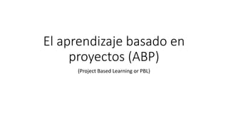 El aprendizaje basado en
proyectos (ABP)
(Project Based Learning or PBL)
 