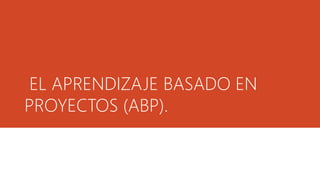 EL APRENDIZAJE BASADO EN
PROYECTOS (ABP).
 