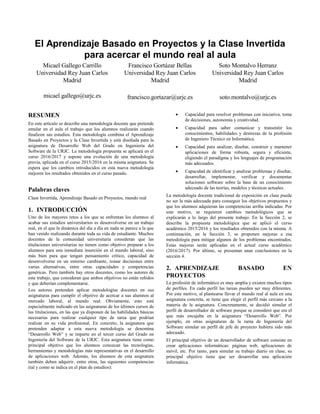 El Aprendizaje Basado en Proyectos y la Clase Invertida
para acercar el mundo real al aula
Micael Gallego Carrillo
Universidad Rey Juan Carlos
Madrid
micael.gallego@urjc.es
Francisco Gortázar Bellas
Universidad Rey Juan Carlos
Madrid
francisco.gortazar@urjc.es
Soto Montalvo Herranz
Universidad Rey Juan Carlos
Madrid
soto.montalvo@urjc.es
RESUMEN
En este artículo se describe una metodología docente que pretende
emular en el aula el trabajo que los alumnos realizarán cuando
finalicen sus estudios. Esta metodología combina el Aprendizaje
Basado en Proyectos y la Clase Invertida y está diseñada para la
asignatura de Desarrollo Web del Grado en Ingeniería del
Software de la URJC. La metodología propuesta se aplicará en el
curso 2016/2017 y supone una evolución de una metodología
previa, aplicada en el curso 2015/2016 en la misma asignatura. Se
espera que los cambios introducidos en esta nueva metodología
mejoren los resultados obtenidos en el curso pasado.
Palabras claves
Clase Invertida, Aprendizaje Basado en Proyectos, mundo real
1. INTRODUCCIÓN
Uno de los mayores retos a los que se enfrentan los alumnos al
acabar sus estudios universitarios es desenvolverse en un trabajo
real, en el que la dinámica del día a día en nada se parece a la que
han venido realizando durante toda su vida de estudiante. Muchos
docentes de la comunidad universitaria consideran que las
titulaciones universitarias no tienen como objetivo preparar a los
alumnos para una inmediata inserción en el mundo laboral, sino
más bien para que tengan pensamiento crítico, capacidad de
desenvolverse en un entorno cambiante, tomar decisiones entre
varias alternativas, entre otras capacidades y competencias
genéricas. Pero también hay otros docentes, como los autores de
este trabajo, que consideran que ambos objetivos no están reñidos
y que deberían complementarse.
Los autores pretenden aplicar metodologías docentes en sus
asignaturas para cumplir el objetivo de acercar a sus alumnos al
mercado laboral, al mundo real. Obviamente, esto está
especialmente indicado en las asignaturas de los últimos cursos de
las titulaciones, en las que ya disponen de las habilidades básicas
necesarias para realizar cualquier tipo de tarea que podrían
realizar en su vida profesional. En concreto, la asignatura que
pretenden adaptar a esta nueva metodología se denomina
“Desarrollo Web” y se imparte en el tercer curso del Grado en
Ingeniería del Software de la URJC. Esta asignatura tiene como
principal objetivo que los alumnos conozcan las tecnologías,
herramientas y metodologías más representativas en el desarrollo
de aplicaciones web. Además, los alumnos de esta asignatura
también deben adquirir, entre otras, las siguientes competencias
(tal y como se indica en el plan de estudios):
 Capacidad para resolver problemas con iniciativa, toma
de decisiones, autonomía y creatividad.
 Capacidad para saber comunicar y transmitir los
conocimientos, habilidades y destrezas de la profesión
de Ingeniero Técnico en Informática.
 Capacidad para analizar, diseñar, construir y mantener
aplicaciones de forma robusta, segura y eficiente,
eligiendo el paradigma y los lenguajes de programación
más adecuados.
 Capacidad de identificar y analizar problemas y diseñar,
desarrollar, implementar, verificar y documentar
soluciones software sobre la base de un conocimiento
adecuado de las teorías, modelos y técnicas actuales.
La metodología docente tradicional de exposición en clase puede
no ser la más adecuada para conseguir los objetivos propuestos y
que los alumnos adquieran las competencias arriba indicadas. Por
este motivo, se requieren cambios metodológicos que se
explicarán a lo largo del presente trabajo. En la Sección 2, se
describe la propuesta metodológica que se aplicó el curso
académico 2015/2016 y los resultados obtenidos con la misma. A
continuación, en la Sección 3, se proponen mejoras a esa
metodología para mitigar algunos de los problemas encontrados.
Estas mejoras serán aplicadas en el actual curso académico
(2016/2017). Por último, se presentan unas conclusiones en la
sección 4.
2. APRENDIZAJE BASADO EN
PROYECTOS
La profesión de informático es muy amplia y existen muchos tipos
de perfiles. En cada perfil las tareas pueden ser muy diferentes.
Por este motivo, al plantearse llevar el mundo real al aula en una
asignatura concreta, se tiene que elegir el perfil más cercano a la
materia de la asignatura. Concretamente, se decidió simular el
perfil de desarrollador de software porque se consideró que era el
que más encajaba en la asignatura “Desarrollo Web”. Por
ejemplo, en otras asignaturas de la rama de Ingeniería del
Software simular un perfil de jefe de proyecto hubiera sido más
adecuado.
El principal objetivo de un desarrollador de software consiste en
crear aplicaciones informáticas: páginas web, aplicaciones de
móvil, etc. Por tanto, para simular su trabajo diario en clase, su
principal objetivo tiene que ser desarrollar una aplicación
informática.
 