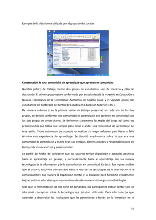 Ejemplo de la plataforma utilizada por el grupo de doctorado.




Construcción de una comunidad de aprendizaje que aprende en comunidad

Nuestro público de trabajo, fueron dos grupos de estudiantes, uno de maestría y otro de
doctorado. El primer grupo estuvo conformado por estudiantes de la maestría en Educación y
Nuevas Tecnologías de la Universidad Autónoma de Sinaloa (UAS), y el segundo grupo por
estudiantes del doctorado del Centro de Estudios en Educación Superior (CESE).
De manera unánime y en la primera sesión de trabajo presencial, en cada uno de los dos
grupos, se decidió conformar una comunidad de aprendizaje que aprende en comunidad con
los dos grupos de universitarios. Se definieron claramente las reglas del juego así como los
prerrequisitos que había que cumplir para echar a andar una comunidad de aprendizaje de
este estilo. Todos estuvieron de acuerdo en realizar su mejor esfuerzo para llevar a feliz
término esta experiencia de aprendizaje. Se discutió ampliamente sobre lo que era una
comunidad de aprendizaje y cuáles eran sus ventajas, potencialidades y responsabilidades de
trabajar de manera virtual y en comunidad.

Se partió del hecho de considerar que los usuarios tenían disposición y actitudes positivas
hacia el aprendizaje en general, y particularmente hacia el aprendizaje con las nuevas
tecnologías de la información y de la comunicación en comunidad. Es decir, fue imprescindible
que el usuario, estuviera sensibilizado hacia el uso de las tecnologías de la información y la
comunicación y que tuviera la disposición mental y la disciplina para funcionar eficazmente
bajo el entorno educativo que supone el uso de estas nuevas tecnologías y metodologías.

Más que la memorización de una serie de comandos, los participantes debían contar con un
alto nivel conceptual sobre la tecnología que estaban utilizando. Para ello tuvieron que
aprender a desarrollar las habilidades que les permitieran a través de la inmersión en la


                                                                                           10
 