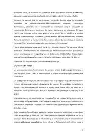 plataforma virtual, la lectura de los contenidos de los documentos técnicos, la obtención,
búsqueda, recuperación, uso y socialización de información sobre los temas de estudio.

Asimismo, se aseguró que los participantes          mostraran dominio sobre las principales
habilidades     de    información-comunicación-conocimiento:         búsqueda,      clasificación,
discriminación, selección, uso y socialización de información para la producción de
conocimiento. Conocieron y dominaron de manera satisfactoria un procesador de textos
(Word), sus funciones básicas: abrir, guardar, crear, visitar, borrar, modificar e imprimir
archivos. Supieron navegar en Internet y utilizar motores de búsqueda sencilla y avanzada.
Asimismo, conocieron y manejaron las herramientas básicas de los sistemas de edición y
comunicación en las plataformas virtuales y entre grupos y comunidades.

Con el primer grupo de maestrantes de la UAS, la capacitación no fue necesaria porque
dominaban satisfactoriamente las herramientas de información-comunicación que íbamos a
utilizar; mientras que con el segundo grupo de doctorandos del CESE, la fase de capacitación
en el uso y manejo de estas herramientas se llevó a cabo durante tres sesiones de 4 horas.

Finalmente, se conformaron dos comunidades de aprendizaje.

Organización del trabajo

Las sesiones presenciales fueron durante dos semanas a razón de 20 horas por semana en el
caso del primer grupo, y para el segundo grupo, se sesionó semanalmente los lunes durante
cuatro horas.

Los participantes de los grupos estuvieron de acuerdo en que a pesar de que tendríamos pocas
horas en las sesiones presenciales, lo sustancial del trabajo y del aprendizaje comunitario, se
llevaría a cabo de manera virtual. Asimismo, se convino que al final de los cursos, habría por lo
menos una sesión presencial para evaluar la experiencia de aprendizaje en cada uno de los
grupos.

Una vez satisfechos los requisitos de uso y manejo eficaz y a gusto de las herramientas de la
plataforma tecnológica por todos y cada uno de los integrantes de los grupos, conformaron su
comunidad de aprendizaje y eligieron a sus administradores (rotativos) para la primera semana
de trabajo virtual.

Todos conocieron la mecánica de trabajo con relación al curso. En ambos casos, se trató de un
curso de tecnología y educación. Los cursos pretendían optimizar el potencial de uso y
aplicación de las tecnologías de la información y la comunicación para el conocimiento en
entornos virtuales de aprendizaje de forma tal que se fortaleciera la reflexión de ideas, la



                                                                                               11
 