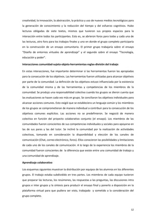creatividad, la innovación, la abstracción, la práctica y uso de nuevos medios tecnológicos para
la generación de conocimiento y la reducción del tiempo y del esfuerzo cognitivos. Hubo
lecturas obligadas de siete textos, mismos que tuvieron sus propios espacios para la
interacción entre todos los participantes. Esto es, se abrieron foros para todas y cada una de
las lecturas, otro foro para los trabajos finales y uno en donde el grupo completo participaría
en la construcción de un ensayo comunitario. El primer grupo trabajaría sobre el ensayo
“Diseño de entornos virtuales de aprendizaje” y el segundo sobre el ensayo “Tecnología,
educación y poder”.

Interacciones comunidad-sujeto-objeto-herramientas-reglas-división del trabajo

En estas interacciones, fue importante determinar si las herramientas fueron las apropiadas
para la consecución de los objetivos. Las herramientas fueron utilizadas para alcanzar objetivos
por parte de la comunidad. La definición de los objetivos estuvo influenciada por la existencia
de la comunidad misma y de las herramientas y competencias de los miembros de la
comunidad. Se produjo una responsabilidad colectiva cuando los grupos se dieron cuenta que
las evaluaciones se hacen cada vez más en grupo. Se conciliaron los objetivos individuales para
alcanzar acciones comunes. Esto exigió que se estableciera un lenguaje común y los miembros
de los grupos se comprometieran de manera individual a contribuir para la consecución de los
objetivos comunes explícitos. Las acciones no se predefinieron. Se negoció de manera
colectiva en función del proyecto colaborativo conjunto (el ensayo). Los miembros de las
comunidades fueron conscientes de sus competencias individuales y sociales para apoyarse en
las de sus pares y las del tutor. Se inclinó la comunidad por la realización de actividades
colectivas, tomando en consideración la disponibilidad y elección de los canales de
comunicación (Chat, correo electrónico, foros). Ellos conocieron las posibilidades y limitaciones
de cada uno de los canales de comunicación. A lo largo de la experiencia los miembros de la
comunidad fueron conscientes de la diferencia que existe entre una comunidad de trabajo y
una comunidad de aprendizaje.

Aprendizaje colaborativo

Los esquemas siguientes muestran la distribución por equipos de los alumnos en los diferentes
grupos. El trabajo estaba subdividido en tres partes. Los miembros de cada equipo tuvieron
que preparar las lecturas, los resúmenes, las respuestas a las preguntas, las discusiones intra
grupos e inter grupos y la síntesis para producir el ensayo final y ponerlo a disposición en la
plataforma virtual para que pudiera ser visto, trabajado y sometido a la consideración del
grupo completo.



                                                                                              12
 