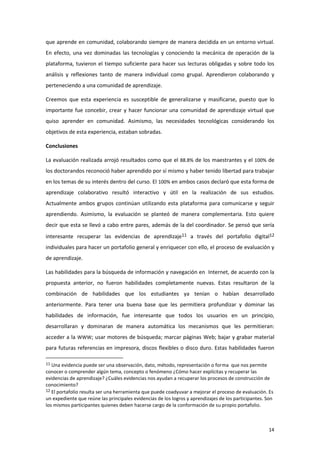 que aprende en comunidad, colaborando siempre de manera decidida en un entorno virtual.
En efecto, una vez dominadas las tecnologías y conociendo la mecánica de operación de la
plataforma, tuvieron el tiempo suficiente para hacer sus lecturas obligadas y sobre todo los
análisis y reflexiones tanto de manera individual como grupal. Aprendieron colaborando y
perteneciendo a una comunidad de aprendizaje.

Creemos que esta experiencia es susceptible de generalizarse y masificarse, puesto que lo
importante fue concebir, crear y hacer funcionar una comunidad de aprendizaje virtual que
quiso aprender en comunidad. Asimismo, las necesidades tecnológicas considerando los
objetivos de esta experiencia, estaban sobradas.

Conclusiones

La evaluación realizada arrojó resultados como que el 88.8% de los maestrantes y el 100% de
los doctorandos reconoció haber aprendido por sí mismo y haber tenido libertad para trabajar
en los temas de su interés dentro del curso. El 100% en ambos casos declaró que esta forma de
aprendizaje colaborativo resultó interactivo y útil en la realización de sus estudios.
Actualmente ambos grupos continúan utilizando esta plataforma para comunicarse y seguir
aprendiendo. Asimismo, la evaluación se planteó de manera complementaria. Esto quiere
decir que esta se llevó a cabo entre pares, además de la del coordinador. Se pensó que sería
interesante recuperar las evidencias de aprendizaje11 a través del portafolio digital12
individuales para hacer un portafolio general y enriquecer con ello, el proceso de evaluación y
de aprendizaje.

Las habilidades para la búsqueda de información y navegación en Internet, de acuerdo con la
propuesta anterior, no fueron habilidades completamente nuevas. Estas resultaron de la
combinación de habilidades que los estudiantes ya tenían o habían desarrollado
anteriormente. Para tener una buena base que les permitiera profundizar y dominar las
habilidades de información, fue interesante que todos los usuarios en un principio,
desarrollaran y dominaran de manera automática los mecanismos que les permitieran:
acceder a la WWW; usar motores de búsqueda; marcar páginas Web; bajar y grabar material
para futuras referencias en impresora, discos flexibles o disco duro. Estas habilidades fueron

11 Una evidencia puede ser una observación, dato, método, representación o forma      que nos permite
conocer o comprender algún tema, concepto o fenómeno ¿Cómo hacer explícitas y recuperar las
evidencias de aprendizaje? ¿Cuáles evidencias nos ayudan a recuperar los procesos de construcción de
conocimiento?
12 El portafolio resulta ser una herramienta que puede coadyuvar a mejorar el proceso de evaluación. Es
un expediente que reúne las principales evidencias de los logros y aprendizajes de los participantes. Son
los mismos participantes quienes deben hacerse cargo de la conformación de su propio portafolio.



                                                                                                      14
 
