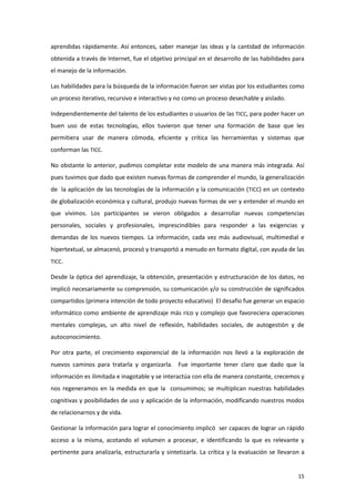 aprendidas rápidamente. Así entonces, saber manejar las ideas y la cantidad de información
obtenida a través de Internet, fue el objetivo principal en el desarrollo de las habilidades para
el manejo de la información.

Las habilidades para la búsqueda de la información fueron ser vistas por los estudiantes como
un proceso iterativo, recursivo e interactivo y no como un proceso desechable y aislado.

Independientemente del talento de los estudiantes o usuarios de las TICC, para poder hacer un
buen uso de estas tecnologías, ellos tuvieron que tener una formación de base que les
permitiera usar de manera cómoda, eficiente y crítica las herramientas y sistemas que
conforman las TICC.

No obstante lo anterior, pudimos completar este modelo de una manera más integrada. Así
pues tuvimos que dado que existen nuevas formas de comprender el mundo, la generalización
de la aplicación de las tecnologías de la información y la comunicación (TICC) en un contexto
de globalización económica y cultural, produjo nuevas formas de ver y entender el mundo en
que vivimos. Los participantes se vieron obligados a desarrollar nuevas competencias
personales, sociales y profesionales, imprescindibles para responder a las exigencias y
demandas de los nuevos tiempos. La información, cada vez más audiovisual, multimedial e
hipertextual, se almacenó, procesó y transportó a menudo en formato digital, con ayuda de las
TICC.

Desde la óptica del aprendizaje, la obtención, presentación y estructuración de los datos, no
implicó necesariamente su comprensión, su comunicación y/o su construcción de significados
compartidos (primera intención de todo proyecto educativo) El desafío fue generar un espacio
informático como ambiente de aprendizaje más rico y complejo que favoreciera operaciones
mentales complejas, un alto nivel de reflexión, habilidades sociales, de autogestión y de
autoconocimiento.

Por otra parte, el crecimiento exponencial de la información nos llevó a la exploración de
nuevos caminos para tratarla y organizarla. Fue importante tener claro que dado que la
información es ilimitada e inagotable y se interactúa con ella de manera constante, crecemos y
nos regeneramos en la medida en que la consumimos; se multiplican nuestras habilidades
cognitivas y posibilidades de uso y aplicación de la información, modificando nuestros modos
de relacionarnos y de vida.

Gestionar la información para lograr el conocimiento implicó ser capaces de lograr un rápido
acceso a la misma, acotando el volumen a procesar, e identificando la que es relevante y
pertinente para analizarla, estructurarla y sintetizarla. La crítica y la evaluación se llevaron a


                                                                                               15
 